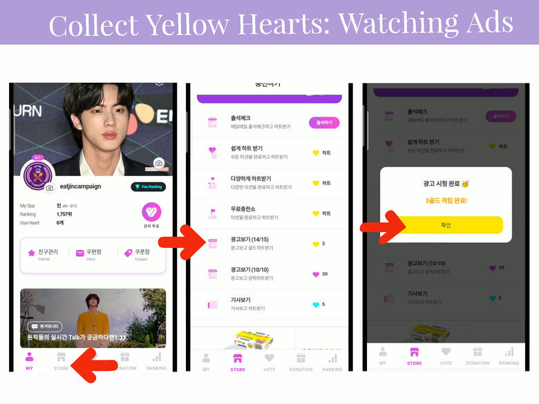 (1) Tap &#39;Store&#39; icon on the lower part of the page. (2) Scroll down until you see a video icon (left side) and video icon with 💛 (right side), press it. (3)Watch ads and press the yellow button after the ads. You can watch 15x per day, 1 ad= 3 💛.